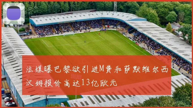 法媒曝巴黎欲引进M费和萨默维尔西汉姆报价高达13亿欧元