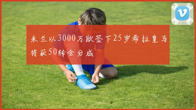 米兰以3000万欧签下25岁希拉皇马将获50转会分成