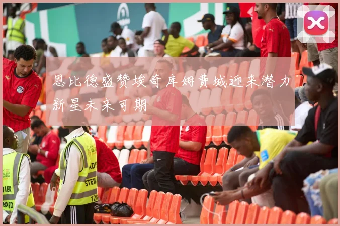 恩比德盛赞埃奇库姆费城迎来潜力新星未来可期