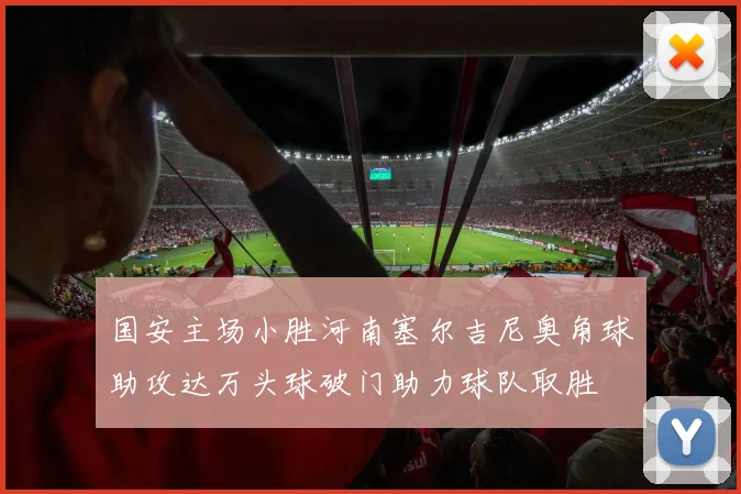 国安主场小胜河南塞尔吉尼奥角球助攻达万头球破门助力球队取胜