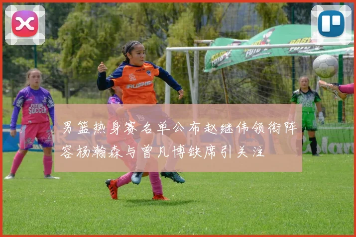 男篮热身赛名单公布赵继伟领衔阵容杨瀚森与曾凡博缺席引关注