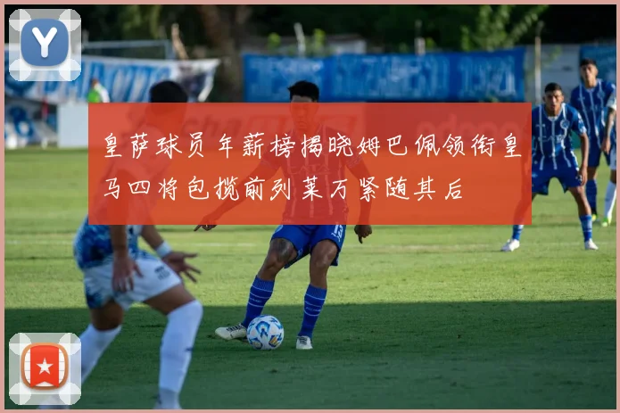 皇萨球员年薪榜揭晓姆巴佩领衔皇马四将包揽前列莱万紧随其后