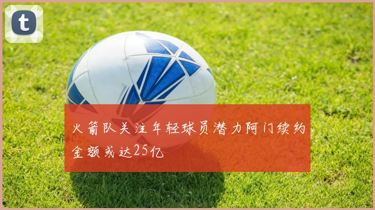 火箭队关注年轻球员潜力阿门续约金额或达25亿