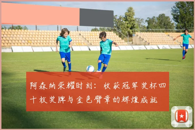 阿森纳荣耀时刻：收获冠军奖杯四十枚奖牌与金色臂章的辉煌成就