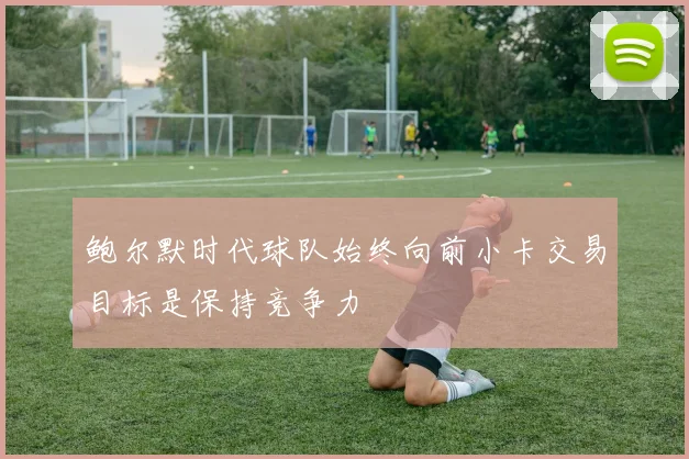 鲍尔默时代球队始终向前小卡交易目标是保持竞争力