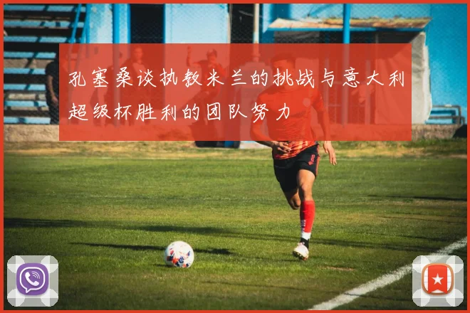 孔塞桑谈执教米兰的挑战与意大利超级杯胜利的团队努力