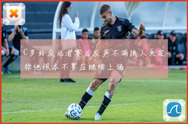 C罗好友记者赛后发声不满换人决定称他根本不累应继续上场