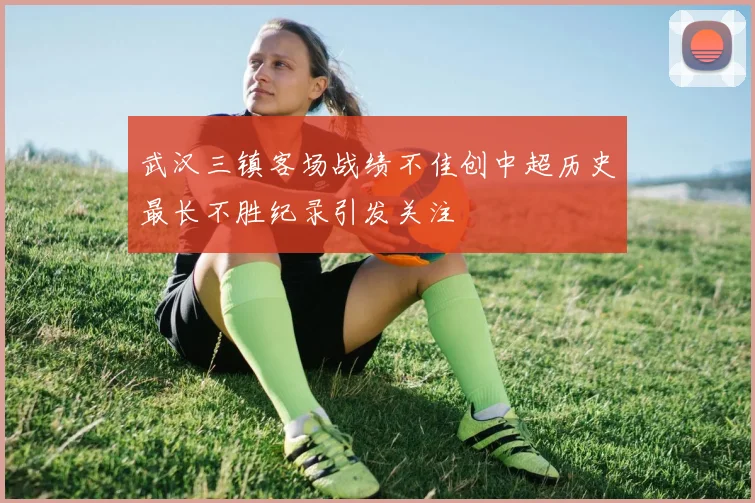 武汉三镇客场战绩不佳创中超历史最长不胜纪录引发关注