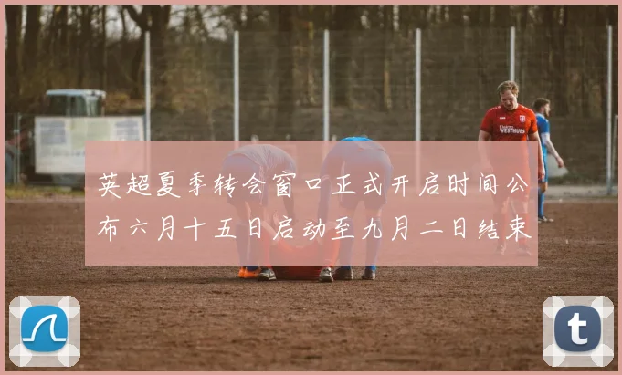 英超夏季转会窗口正式开启时间公布六月十五日启动至九月二日结束