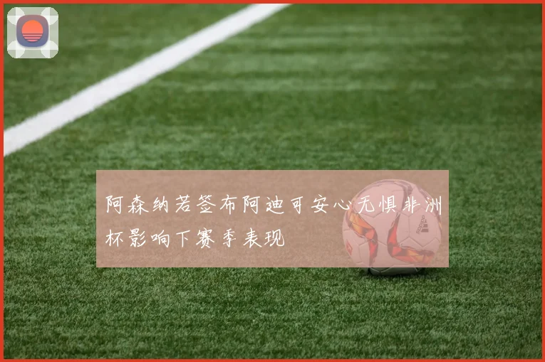 阿森纳若签布阿迪可安心无惧非洲杯影响下赛季表现