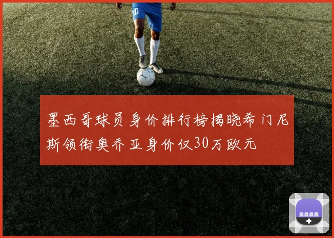 墨西哥球员身价排行榜揭晓希门尼斯领衔奥乔亚身价仅30万欧元