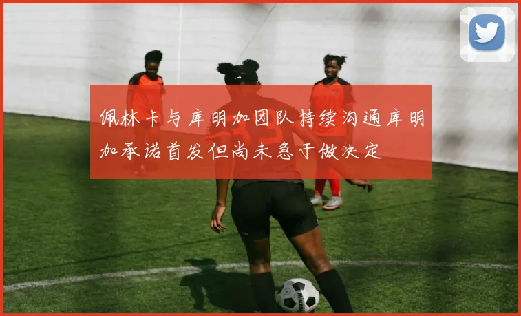 佩林卡与库明加团队持续沟通库明加承诺首发但尚未急于做决定
