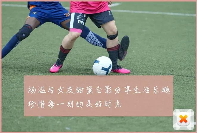 杨溢与女友甜蜜合影分享生活乐趣珍惜每一刻的美好时光