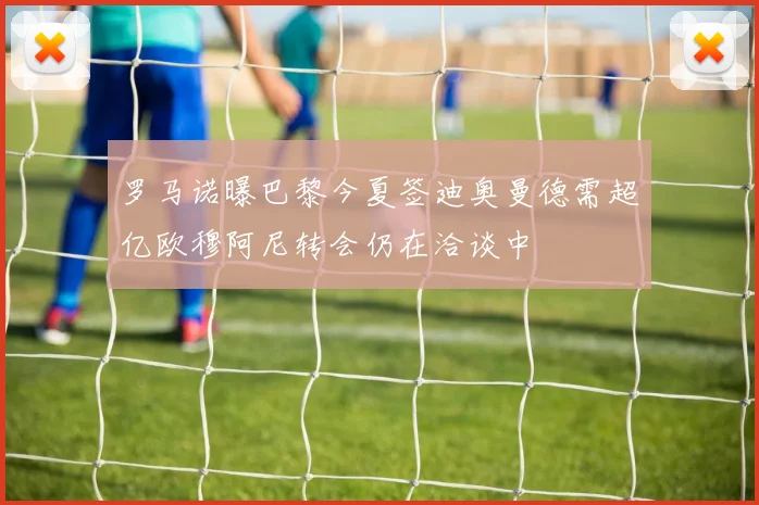 罗马诺曝巴黎今夏签迪奥曼德需超亿欧穆阿尼转会仍在洽谈中