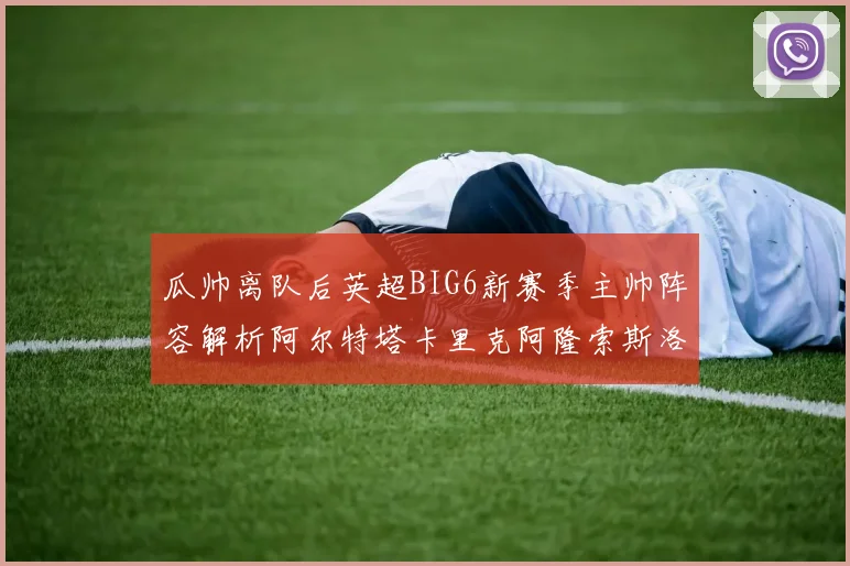 瓜帅离队后英超BIG6新赛季主帅阵容解析阿尔特塔卡里克阿隆索斯洛特的挑战与机遇
