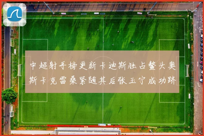 中超射手榜更新卡迪斯独占鳌头奥斯卡克雷桑紧随其后张玉宁成功跻身前十